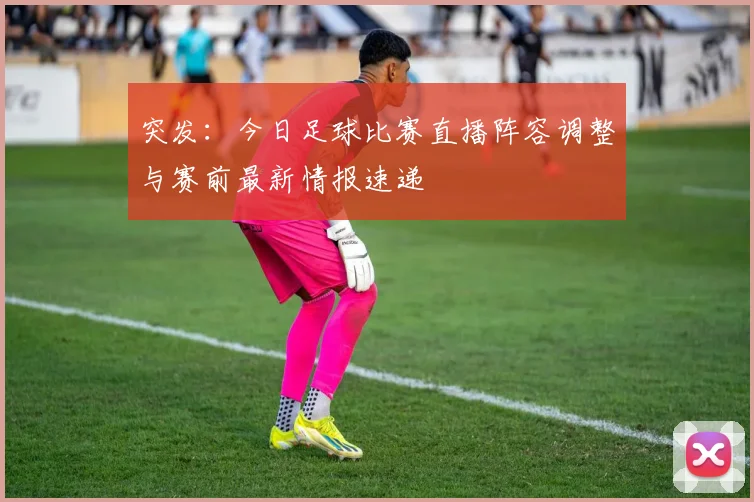 突发:今日足球比赛直播阵容调整与赛前最新情报速递